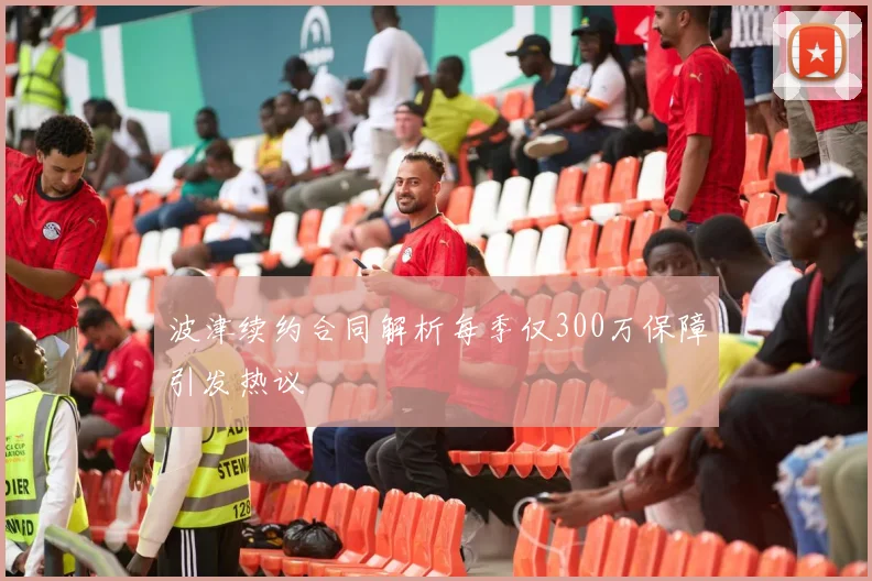 波津续约合同解析每季仅300万保障引发热议