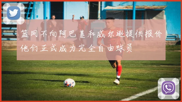 篮网不向阿巴基和威尔逊提供报价他们正式成为完全自由球员