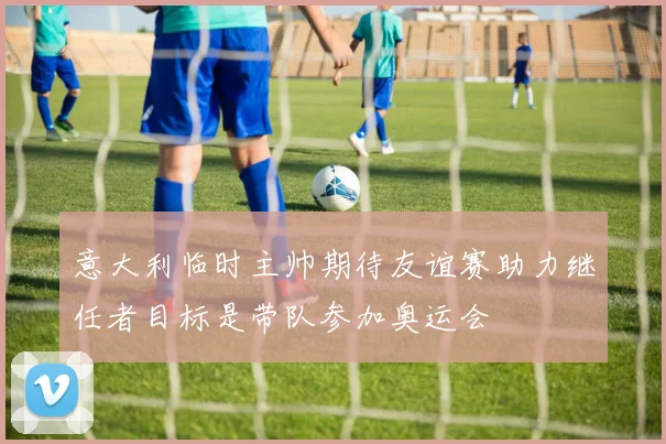 意大利临时主帅期待友谊赛助力继任者目标是带队参加奥运会