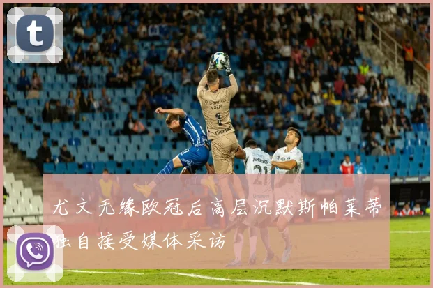 尤文无缘欧冠后高层沉默斯帕莱蒂独自接受媒体采访