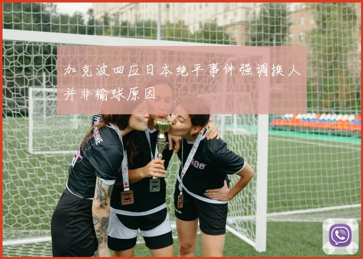 加克波回应日本绝平事件强调换人并非输球原因