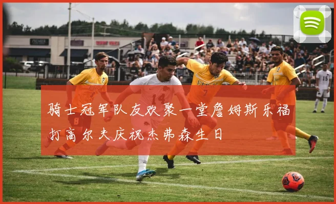 骑士冠军队友欢聚一堂詹姆斯乐福打高尔夫庆祝杰弗森生日