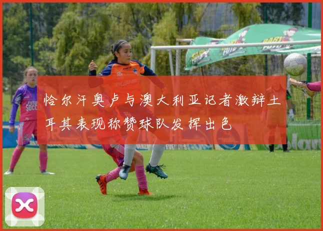 恰尔汗奥卢与澳大利亚记者激辩土耳其表现称赞球队发挥出色