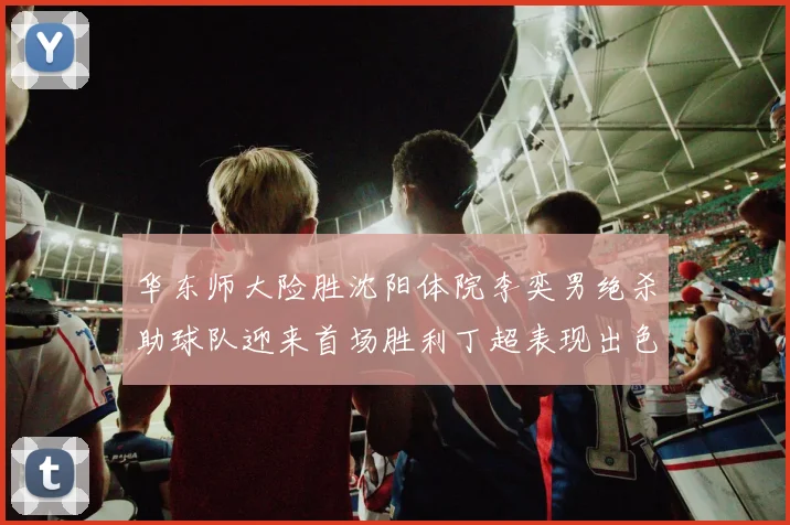 华东师大险胜沈阳体院李奕男绝杀助球队迎来首场胜利丁超表现出色贡献21分5断