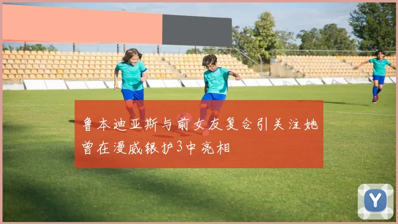 鲁本迪亚斯与前女友复合引关注她曾在漫威银护3中亮相