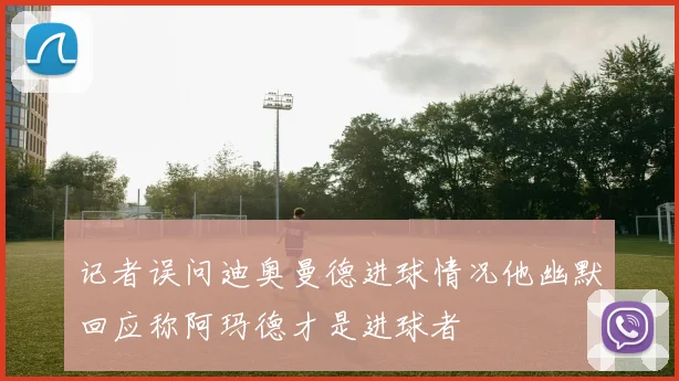 记者误问迪奥曼德进球情况他幽默回应称阿玛德才是进球者
