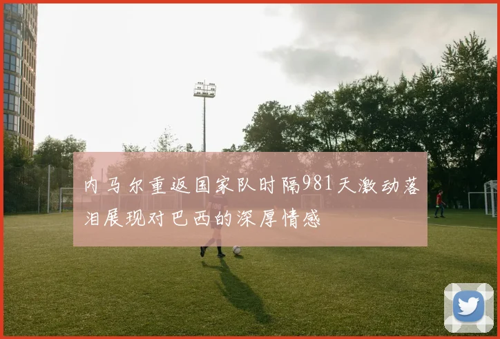 内马尔重返国家队时隔981天激动落泪展现对巴西的深厚情感