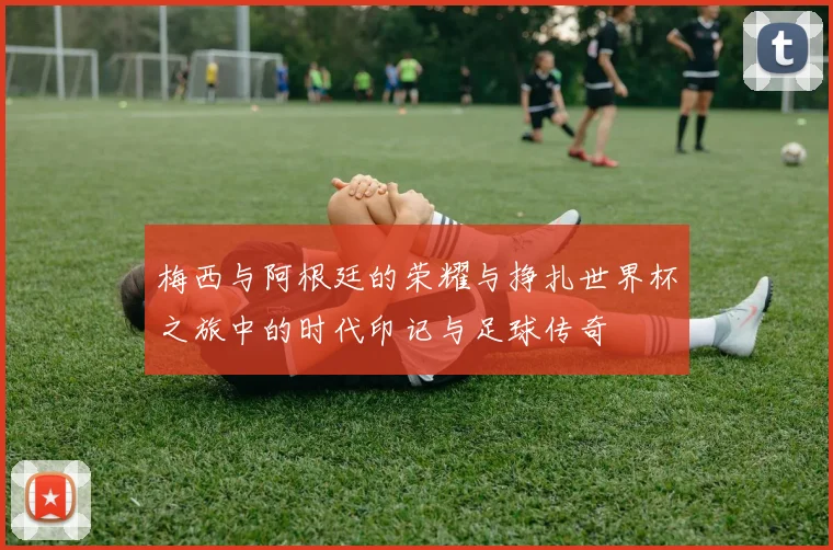 梅西与阿根廷的荣耀与挣扎世界杯之旅中的时代印记与足球传奇